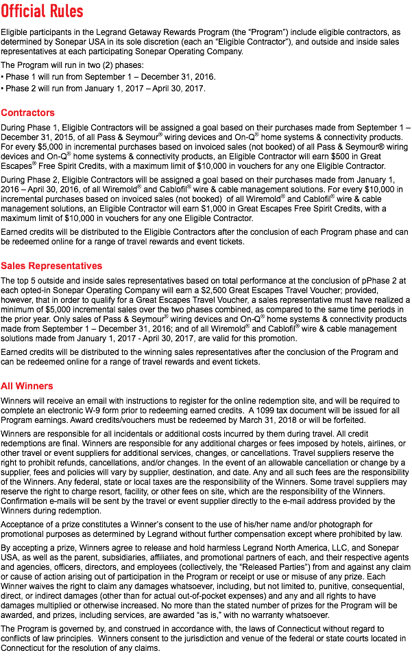 Official Rules Eligible participants in the Legrand Getaway Rewards Program (the “Program”) include eligible contractors, as determined by Sonepar USA in its sole discretion (each an “Eligible Contractor”), and outside and inside sales representatives at each participating Sonepar Operating Company. The Program will run in two (2) phases: • Phase 1 will run from September 1 – December 31, 2016. • Phase 2 will run from January 1, 2017 – April 30, 2017. Contractors During Phase 1, Eligible Contractors will be assigned a goal based on their purchases made from September 1 – December 31, 2015, of all Pass & Seymour® wiring devices and On-Q® home systems & connectivity products. For every $5,000 in incremental purchases based on invoiced sales (not booked) of all Pass & Seymour® wiring devices and On-Q® home systems & connectivity products, an Eligible Contractor will earn $500 in Great Escapes® Free Spirit Credits, with a maximum limit of $10,000 in vouchers for any one Eligible Contractor. During Phase 2, Eligible Contractors will be assigned a goal based on their purchases made from January 1, 2016 – April 30, 2016, of all Wiremold® and Cablofil® wire & cable management solutions. For every $10,000 in incremental purchases based on invoiced sales (not booked) of all Wiremold® and Cablofil® wire & cable management solutions, an Eligible Contractor will earn $1,000 in Great Escapes Free Spirit Credits, with a maximum limit of $10,000 in vouchers for any one Eligible Contractor. Earned credits will be distributed to the Eligible Contractors after the conclusion of each Program phase and can be redeemed online for a range of travel rewards and event tickets. Sales Representatives The top 5 outside and inside sales representatives based on total performance at the conclusion of pPhase 2 at each opted-in Sonepar Operating Company will earn a $2,500 Great Escapes Travel Voucher; provided, however, that in order to qualify for a Great Escapes Travel Voucher, a sales representative must have realized a minimum of $5,000 incremental sales over the two phases combined, as compared to the same time periods in the prior year. Only sales of Pass & Seymour® wiring devices and On-Q® home systems & connectivity products made from September 1 – December 31, 2016; and of all Wiremold® and Cablofil® wire & cable management solutions made from January 1, 2017 - April 30, 2017, are valid for this promotion. Earned credits will be distributed to the winning sales representatives after the conclusion of the Program and can be redeemed online for a range of travel rewards and event tickets. All Winners Winners will receive an email with instructions to register for the online redemption site, and will be required to complete an electronic W-9 form prior to redeeming earned credits. A 1099 tax document will be issued for all Program earnings. Award credits/vouchers must be redeemed by March 31, 2018 or will be forfeited. Winners are responsible for all incidentals or additional costs incurred by them during travel. All credit redemptions are final. Winners are responsible for any additional charges or fees imposed by hotels, airlines, or other travel or event suppliers for additional services, changes, or cancellations. Travel suppliers reserve the right to prohibit refunds, cancellations, and/or changes. In the event of an allowable cancellation or change by a supplier, fees and policies will vary by supplier, destination, and date. Any and all such fees are the responsibility of the Winners. Any federal, state or local taxes are the responsibility of the Winners. Some travel suppliers may reserve the right to charge resort, facility, or other fees on site, which are the responsibility of the Winners. Confirmation e-mails will be sent by the travel or event supplier directly to the e-mail address provided by the Winners during redemption. Acceptance of a prize constitutes a Winner’s consent to the use of his/her name and/or photograph for promotional purposes as determined by Legrand without further compensation except where prohibited by law. By accepting a prize, Winners agree to release and hold harmless Legrand North America, LLC, and Sonepar USA, as well as the parent, subsidiaries, affiliates, and promotional partners of each, and their respective agents and agencies, officers, directors, and employees (collectively, the “Released Parties”) from and against any claim or cause of action arising out of participation in the Program or receipt or use or misuse of any prize. Each Winner waives the right to claim any damages whatsoever, including, but not limited to, punitive, consequential, direct, or indirect damages (other than for actual out-of-pocket expenses) and any and all rights to have damages multiplied or otherwise increased. No more than the stated number of prizes for the Program will be awarded, and prizes, including services, are awarded “as is,” with no warranty whatsoever. The Program is governed by, and construed in accordance with, the laws of Connecticut without regard to conflicts of law principles. Winners consent to the jurisdiction and venue of the federal or state courts located in Connecticut for the resolution of any claims. 